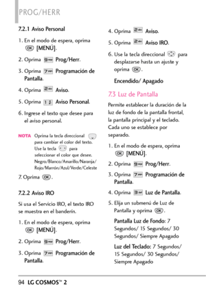 Page 23594LGCOSMOS™2
PROG/HERR
7.2.1 Aviso Personal
1. En el modo de espera, oprima
[MENÚ].
2. Oprima 
Prog/Herr.
3. Oprima 
Programación de
Pantalla
.
4. Oprima 
Aviso.
5. Oprima 
Aviso Personal.
6. Ingrese el texto que desee para
el aviso personal.
NOTAOprima la tecla direccional  
paracambiar el color del texto.
Use la tecla para
seleccionar el color que desee.
Negro/Blanco/Amarillo/Naranja/
Rojo/Marrón/Azul/Verde/Celeste
7. Oprima  .
7.2.2 Aviso IRO
Si usa el Servicio IRO, el texto IRO
se muestra en el...