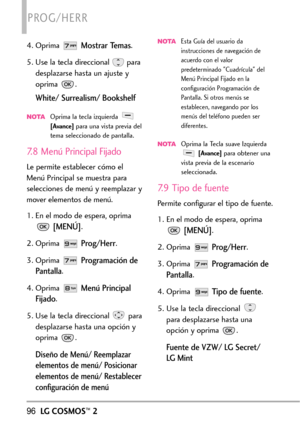 Page 23796LGCOSMOS™2
PROG/HERR
4. Oprima Mostrar Temas.
5. Use la tecla direccional  para
desplazarse hasta un ajuste y
oprima .
White/ Surrealism/ Bookshelf
NOTAOprima la tecla izquierda [Avance]para una vista previa del
tema seleccionado de pantalla.
7.8 Menú Principal Fijado
Le permite establecer cómo el
MenúPrincipal se muestra para
selecciones de menú y reemplazar y
mover elementos de menú.
1.En el modo de espera, oprima
Programación de
Pantalla
.
4. Oprima 
Menú Principal
Fijado
.
5. Use la tecla...