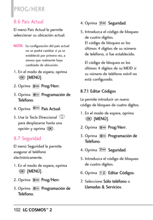 Page 243102LGCOSMOS™2
PROG/HERR
8.6 País Actual
El menú País Actual le permite
seleccionar su ubicación actual.
NOTALa configuración del país actual
no se podrá cambiar si ya se
estableció por primera vez, a
menos que realmente haya
cambiado de ubicación.
1. En el modo de espera, oprima
[MENÚ].
2. Oprima 
Prog/Herr.
3. Oprima 
Programación de
Teléfono
.
4. Oprima 
País Actual.
5.Use la Tecla Direccional 
para desplazarse hasta una
opción y oprima .
8.7 Seguridad
Elmenú Seguridad le permite
asegurar el teléfono...