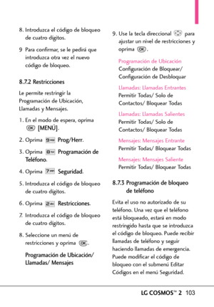 Page 244LGCOSMOS™2103
8. Introduzca el código de bloqueo
de cuatro dígitos.
9 Para confirmar, se le pedirá que
introduzca otra vez el nuevo
código de bloqueo.
8.7.2 Restricciones
Le permite restringir la
Programación de Ubicación,
Llamadas y Mensajes.
1. En el modo de espera, oprima
[MENÚ].
2. Oprima 
Prog/Herr.
3. Oprima 
Programación de
Teléfono
.
4.Oprima 
Seguridad.
5. Introduzca el código de bloqueo
de cuatro dígitos.
6. Oprima 
Restricciones.
7.Introduzca el código de bloqueo
de cuatro dígitos.
8....