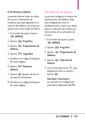 Page 246LGCOSMOS™2105
8.7.6 Restaurar teléfono
Le permite eliminar todos los datos
de usuario e información de
contactos que haya ingresado en la
memoria del teléfono, de modo que
quede como recién salido de fábrica.
1. En el modo de espera, oprima
[MENÚ].
2. Oprima 
Prog/Herr.
3. Oprima 
Programación de
Teléfono
.
4. Oprima 
Seguridad.
5. Introduzca el código de bloqueo
de cuatrodígitos.
6. Oprima 
Restaurar
teléfono
.
7.Oprima después de leer el
mensaje de advertencia
8.Introduzca el código de bloqueo
de...