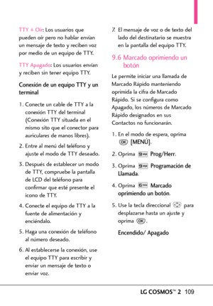 Page 250LGCOSMOS™2109
TTY + Oír :Los usuarios que
pueden oír pero no hablar envían
un mensaje de texto y reciben voz
por medio de un equipo de TTY.
TTY Apagado :Los usuarios envían
yreciben sin tener equipo TTY.
Conexión de un equipo TTY y un
terminal
1. Conecte un cable de TTY a la
conexión TTY del terminal
(Conexión TTY situada en el
mismo sito que el conector para
auriculares de manos libres).  
2.Entre al menú del teléfono y
ajuste el modo de TTY deseado.
3. Después de establecer un modo
de TTY,compruebe la...