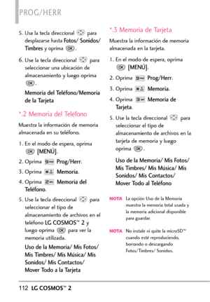 Page 253112LGCOSMOS™2
PROG/HERR
5. Use la tecla direccional  para
desplazarse hasta 
Fotos/ Sonidos/
Timbres
yoprima .
6. Use la tecla direccional  para
seleccionar una ubicación de
almacenamiento y luego oprima
.
Memoria del Teléfono/Memoria
de la Tarjeta
*.2 Memoria del Teléfono
Muestra la información de memoria
almacenada en su teléfono.
1. En el modo de espera, oprima
[MENÚ].
2.Oprima 
Prog/Herr.
3.Oprima 
Memoria.
4. Oprima 
Memoria del
Teléfono
.
5.Use la tecla direccional  para
seleccionar el tipo de...