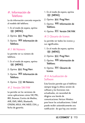 Page 254LGCOSMOS™2113
#. Información de
Teléfono
Le da información concreta respecto
al modelo del teléfono.
1. En el modo de espera, oprima
[MENÚ].
2. Oprima 
Prog/Herr.
3. Oprima 
Información de
Teléfono
.
#.1 Mi Número
Le permite ver su número de
teléfono.
1. En el modo de espera, oprima
[MENÚ].
2.Oprima 
Prog/Herr.
3.Oprima 
Información de
Teléfono
.
4. Oprima 
Mi Número.
#.2 Versión SW/HW
Le permitever las versiones de
varias aplicaciones cómo SW, PRL,
IRO, Browser, Centro de Medios,AVR, EMS, MMS,...