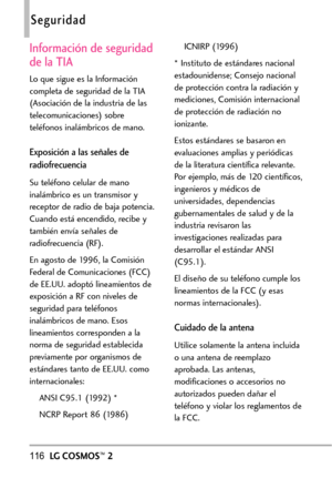 Page 257116LGCOSMOS™2
Seguridad
Información de seguridad
de laTIA
Lo que sigue es la Información
completa de seguridad de la TIA
(Asociación de la industria de las
telecomunicaciones) sobre
teléfonos inalámbricos de mano.  
Exposición a lasseñales de
radiofrecuencia
Su teléfono celular de mano
inalámbrico es un transmisor y
receptor de radio de baja potencia.
Cuando está encendido, recibe y
también envía señalesde
radiofrecuencia (RF).
En agosto de 1996, la Comisión
Federal de Comunicaciones (FCC)
de EE.UU....