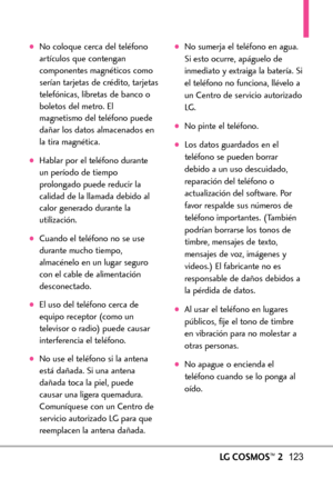 Page 264LGCOSMOS™2123
No coloque cerca del teléfono
artículos que contengan
componentes magnéticos como
serían tarjetas de crédito, tarjetas
telefónicas, libretas de banco o
boletos del metro. El
magnetismo del teléfono puede
dañar los datos almacenados en
la tira magnética.
Hablar por el teléfono durante
un período de tiempo
prolongado puede reducir la
calidad de la llamada debido al
calor generado durante la
utilización.
Cuando el teléfono no se use
durante mucho tiempo,
almacénelo en un lugar seguro
con el...