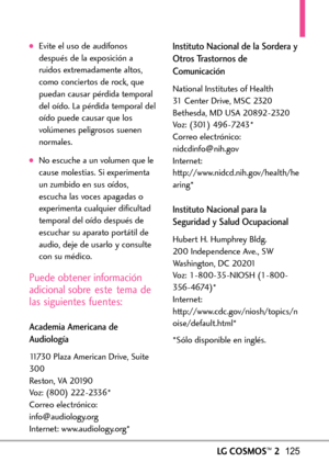 Page 266LGCOSMOS™2125
Evite el uso de audífonos
después de la exposición a
ruidos extremadamente altos,
como conciertos de rock, que
puedan causar pérdida temporal
del oído. La pérdida temporal del
oído puede causar que los
volúmenes peligrosos suenen
normales. 
No escuche a un volumen que le
cause molestias. Si experimenta
un zumbido en sus oídos,escucha lasvoces apagadas o
experimenta cualquier dificultad
temporal del oído después de
escuchar su aparato portátil de
audio, deje de usarlo y consulte
con su...