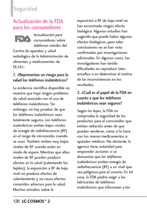 Page 267126LGCOSMOS™2
Seguridad
Actualización de la FDA
para los consumidores
Actualización para
consumidores sobre
teléfonos móviles del
Centro de aparatos y salud
radiológica de la Administración de
alimentos y medicamentos de
EE.UU.:
1. ¿Representan un riesgo para la
salud los teléfonos inalámbricos?
La evidencia científica disponible no
muestra que haya ningún problema
de salud asociado con el uso de
teléfonos inalámbricos. Sin
embargo, no hay pruebas de que
los teléfonos inalámbricos sean
totalmente...