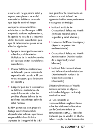 Page 268LGCOSMOS™2127
usuarios del riesgo para la salud y
reparar, reemplazar o sacar del
mercado los teléfonos de modo
que deje de existir el riesgo.
Aunque los datos científicos
existentes no justifican que la FDA
emprenda acciones reglamentarias,
la agencia ha instado a la industria
de los teléfonos inalámbricos para
que dé determinados pasos, entre
ellos los siguientes:
Apoyar la investigación necesaria
sobre los posibles efectos
biológicos de lasradiofrecuencias
del tipo que emiten los teléfonos...