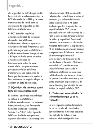 Page 269128LGCOSMOS™2
Seguridad
de seguridad de la FCC que limitan
la exposición a radiofrecuencias. La
FCC depende de la FDA y de otras
instituciones de salud para las
cuestiones de seguridad de los
teléfonos inalámbricos. 
La FCC también regula las
estaciones de base de las cuales
dependen los teléfonos
inalámbricos. Mientras que estas
estaciones de base funcionan a una
potencia mayor que los teléfonos
inalámbricos mismos, la exposiciónaRF que recibe la gente de estas
estaciones de base es
habitualmente miles...