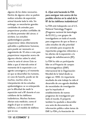 Page 271130LGCOSMOS™2
Seguridad
algunos de los datos necesarios.
Dentro de algunos años se podrán
realizar estudios de exposición
animal durante toda la vida. Sin
embargo, se necesitarían grandes
cantidades de animales para
proporcionar pruebas confiables de
un efecto promotor del cáncer, si
existiera. Los estudios
epidemiológicos pueden
proporcionar datos directamente
aplicables a poblaciones humanas,
pero puede ser necesario un
seguimiento de 10 años o más para
proporcionar respuestas acerca de
algunos efectos...