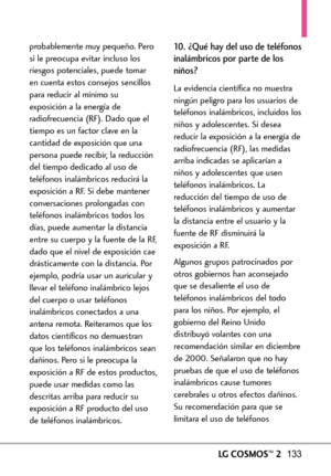 Page 274LGCOSMOS™2133
probablemente muy pequeño. Pero
si le preocupa evitar incluso los
riesgos potenciales, puede tomar
en cuenta estos consejos sencillos
para reducir al mínimo su
exposición a la energía de
radiofrecuencia (RF). Dado que el
tiempo es un factor clave en la
cantidad de exposición que una
persona puede recibir, la reducción
del tiempo dedicado al uso de
teléfonos inalámbricos reducirá laexposición a RF.Si debe mantener
conversaciones prolongadas con
teléfonos inalámbricos todos los
días, puede...