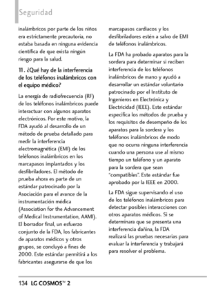 Page 275134LGCOSMOS™2
Seguridad
inalámbricos por parte de los niños
era estrictamente precautoria, no
estaba basada en ninguna evidencia
científica de que exista ningún
riesgo para la salud.
11. ¿Qué hay de la interferencia
de los teléfonos inalámbricos con
el equipo médico?
La energía de radiofrecuencia (RF)
de los teléfonos inalámbricos puede
interactuar con algunos aparatos
electrónicos. Por este motivo, la
FDAayudó al desarrollo de un
método de prueba detallado para
medir la interferencia
electromagnética...