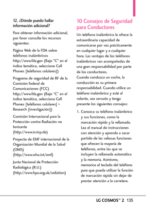 Page 276LGCOSMOS™2135
12. ¿Dónde puedo hallar
información adicional?
Para obtener información adicional,
por favor consulte los recursos
siguientes:
Página Web de la FDA sobre
teléfonos inalámbricos
http://www.fda.gov (Bajo C en el
índice temático, seleccione Cell
Phones [teléfonos celulares])
Programa de seguridad de RF de la
Comisión Federal de
Comunicaciones(FCC)
http://www.fda.gov (Bajo “C” en el
índice temático, selecciona Cell
Phones [teléfonos celulares] >Research [investigación])
Comisión Internacional...