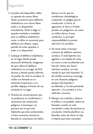 Page 277136LGCOSMOS™2
Seguridad
2. Cuando esté disponible, utilice
un aparato de manos libres.
Varios accesorios para teléfonos
inalámbricos con manos libres
están a su disposición
actualmente. Tanto si elige un
aparato montado e instalado
para su teléfono inalámbrico
como si utiliza un accesorio para
teléfono con altavoz, saque
partido de estos aparatos si
están a su disposición.
3.Coloque el teléfono inalámbrico
en un lugar donde pueda
alcanzarlo fácilmente. Asegúrese
de que coloca el teléfono
inalámbrico en...