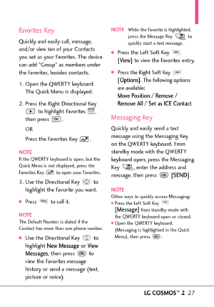 Page 29LGCOSMOS™227
Favorites Key
Quickly and easily call, message,
and/or view ten of your Contacts
you set as your Favorites. The device
can add Group as members under
the Favorites, besides contacts. 
1. Open the QWERTY keyboard. 
The Quick Menu is displayed.
2. Press the Right Directional Key
to highlight Favorites  ,
then press  .  
OR
Press the Favorites Key  .
NOTEIf the QWERTY keyboardis open, but the
Quick Menuis notdisplayed, press the
Favorites Keyto open your Favorites.
3.Use the Directional Key to...