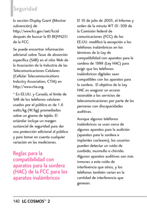 Page 281140LGCOSMOS™2
Seguridad
la sección Display Grant (Mostrar
subvención) de
http://www.fcc.gov/oet/fccid
después de buscar la ID BEJVN251
de la FCC.
Se puede encontrar información
adicional sobre Tasas de absorción
específica (SAR) en el sitio Web de
la Asociación de la Industria de las
Telecomunicaciones Celulares
(Cellular Telecommunications
Industry Association, CTIA) en
http://www.ctia.org.
*En EE.UU. y Canadá, el límite de
SAR de los teléfonos celulares
usados por el público es de 1.6
watts/kg (W/kg)...