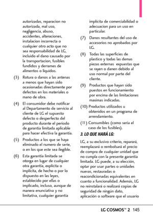 Page 286LGCOSMOS™2145
autorizadas, reparacion no
autorizada, mal uso,
negligencia, abuso,
accidentes, alteraciones,
instalacion incorrecta o
cualquier otro acto que no
sea responsabilidad de LG,
incluido el dano causado por
la transportacion, fusibles
fundidos y derrames de
alimentos o liquidos.
(3) Rotura o danos a las antenas
amenos que hayan sido
ocasionadas directamente por
defectos en los materialeso
mano de obra.
(4) El consumidor debe notificar
al Departamento de servicio al
cliente de LG el supuesto...