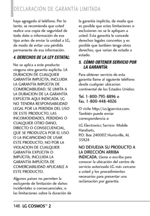 Page 287146LGCOSMOS™2
DECLARACIÓN DE GARANTÍA LIMITADA
haya agregado al teléfono. Por lo
tanto, se recomienda que usted
realice una copia de seguridad de
todo dato o información de ese
tipo antes de enviar la unidad a LG,
de modo de evitar una pérdida
permanente de esa información.
4. DERECHOS DE LA LEY ESTATAL:
No se aplica a este producto
ninguna otra garantía explícita. LA
DURACION DE CUALQUIER
GARANTÍA IMPLÍCITA, INCLUIDA
LA GARANTÍA IMPLÍCITA DE
COMERCIABILIDAD, SE LIMITA A
LA DURACION DE LA GARANTÍA...