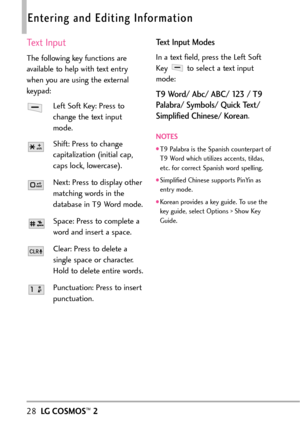 Page 3028LGCOSMOS™2
Entering and Editing Information
Text Input
The following key functions are
available to help with text entry
when you are using the external
keypad:
Left Soft Key: Press to
change the text input
mode.
Shift: Press to change
capitalization (initial cap,
caps lock, lowercase).
Next: Press to display other
matching words in the
database in T9 Word mode.
Space: Press to complete a
wordand inserta space.
Clear: Press to delete a
single space or character.
Hold to delete entire words....