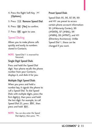 Page 35LGCOSMOS™233
4. Press the Right Soft Key 
[
Options].
5. Press 
Remove Speed Dial.
6. Press 
[Yes]to confirm.
7. Press  again to save. 
Speed Dialing
Allows you to make phone calls
quickly and easily to numbers
stored in Contacts. 
NOTESpeed Dial 1 is reserved for
Voicemail. 
Single Digit Speed Dials
Press and hold the Speed Dial
digit. Your phone recalls the phonenumber from your Contacts,
displays it, and dials it for you.
Multiple Digit Speed Dials
When you press and hold a
number key, it signals the...