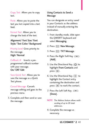 Page 43LGCOSMOS™241
Copy Text Allows you to copy
text.
PasteAllows you to paste the
text you last copied into a text
field.
Format Text Allows you to
change the look of the text. 
Alignment/ Font Size/ Font
Style/ Text Color/ Background
Priority Level Gives priority to
the message. 
High/ Normal
Callback #Inserts a pre
programmed callback number
with your message.
On/ Off/ Edit
Save Quick Text Allows you to
save the message as a QuickText phrase.
Cancel Message Cancels
message editing and goes to the
previous...