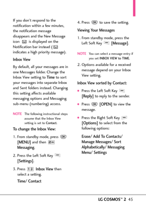 Page 47LGCOSMOS™245
If you don’t respond to the
notification within a few minutes,
the notification message
disappears and the New Message
icon  is displayed on the
Notification bar instead (
indicates a high priority message).
Inbox View
By default, all your messages are in
one Messages folder. Change the
Inbox View setting to 
Timeto sort
your messages into separate Inbox
and Sent folders instead. Changing
this setting affects available
messaging options and Messaging
submenu (numbering) access.
NOTEThe...