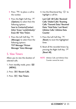 Page 55LGCOSMOS™253
Press  to place a call to
the number.
Press the Right Soft Key 
[
Options]to select from the
following options:
Save to Contacts(Contact
Info)/ Erase/ Lock(Unlock)/
Erase All/ View Timers
Press the Left Soft Key 
[
Message]to select from the
following options:
TXT Message/ Picture
Message/ Voice Message
5. View Timers
Allows you to view the duration of
selected calls.
1. From standby mode, press 
[
MENU]. 
2. Press 
Recent Calls.
3. Press 
View Timers.4. Use the Directional Key  to
highlight...
