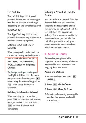 Page 59LG COSMOS™257
Left Soft Key
The Left Soft Key  is used
primarily for options or selecting an
item but its function may change,
depending on the content displayed.
Right Soft Key 
The Right Soft Key  is used
primarily for secondary options or a
menu of secondary options.
Entering Text, Numbers, or
Symbols
When prompted to enter text, the
current text entry method appears
abo ve the Right Soft K ey as
ABC, Sym, 123, Emoticons,
WORD, K orean
or Simplified
Chinese
.
T o change the input mode, press
the Right...