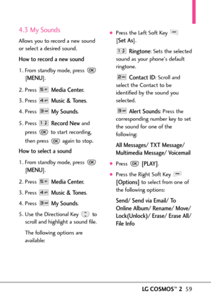 Page 61LGCOSMOS™259
4.3 My Sounds
Allows you to record a new sound
or select a desired sound.
How to record a new sound
1. From standby mode, press 
[
MENU]. 
2. Press 
Media Center.
3.Press Music & Tones.
4. Press 
My Sounds.
5. Press 
Record Newand
press  to start recording,
then press  again to stop. 
How to select a sound
1.From standby mode, press 
[
MENU]. 
2.Press 
Media Center.
3. Press Music & Tones.
4.Press 
My Sounds.
5.Use the Directional Key to
scroll and highlight a sound file.
The following...