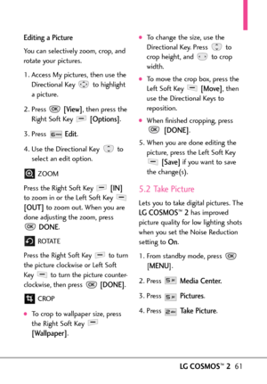Page 63LGCOSMOS™261
Editing a Picture
You can selectively zoom, crop, and
rotate your pictures. 
1. Access My pictures, then use the
Directional Key  to highlightapicture. 
2. Press 
[View],then press the
Right Soft Key 
[Options].
3. Press 
Edit.
4. Use the Directional Key  to
select an edit option.
ZOOM
Press the Right Soft Key 
[IN]
to zoom in or the Left Soft Key 
[OUT]to zoom out. When you are
done adjusting the zoom, press
DONE.
ROTAT E
Press the Right Soft Key to turn
the picture clockwise or Left Soft...