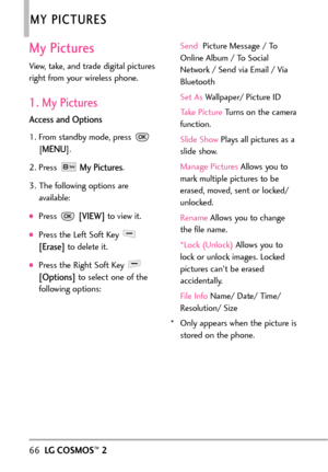 Page 6866LGCOSMOS™2
MY PICTURES
My Pictures
View, take, and trade digital pictures
right from your wireless phone. 
1. My Pictures
Access and Options
1. From standby mode, press 
[
MENU]. 
2. Press 
My Pictures.
3. The following options are
available:
Press [VIEW]to view it. 
Press the Left Soft Key 
[Erase]todelete it.
Press the Right Soft Key 
[Options]to select one of the
following options:Send Picture Message / To
Online Album / To Social
Network / Send via Email / Via
Bluetooth
Set As Wallpaper/ Picture...