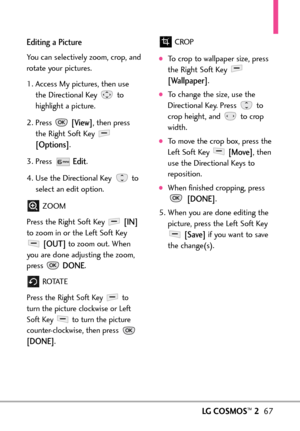 Page 69LGCOSMOS™267
Editing a Picture
You can selectively zoom, crop, and
rotate your pictures. 
1. Access My pictures, then use
the Directional Key  to
highlight a picture. 
2. Press 
[View],then press
the Right Soft Key 
[Options].
3. Press 
Edit.
4. Use the Directional Keyto
select an edit option.
ZOOM
Press the Right Soft Key 
[IN]
to zoom in or the Left Soft Key
[OUT]to zoom out. When
you are done adjusting the zoom,
press 
DONE.
ROTAT E
Press the Right Soft Key  to
turn the picture clockwise or Left
Soft...