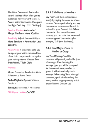 Page 71LGCOSMOS™269
The Voice Commands feature has
several settings which allow you to
customize how you want to use it.
Access Voice Commands, then press
the Right Soft Key  [
Settings].
Confirm Choices
Automatic/
Always Confirm/ Never Confirm
Sensitivity Adjust the sensitivity as
More Sensitive / Automatic/ Less
Sensitive
.
Adapt Voice If the phone asks you
to repeat your voice command too
often, train the phone to recognizeyour voice patterns. Choose from
Train Words/ Train Digits
Prompts
Mode:Prompts /...