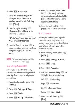 Page 73LGCOSMOS™271
4. Press Calculator.
5. Enter the numbers to get the
value you want. To cancel a
number, press the Left Soft Key
[
Clear]. 
6. Use the Right Soft Key 
[
Operators]to add any of the
following operators:
( )/ sin/ cos/ tan/ log/ ln/ exp/
X
^2/ x^y/sqrt/deg/ rad
7.Use the Directional Key  to
enter operators between numbers
and press 
[= ]for the
result.
NOTETo insert a decimal, press  . Toinsert+/, press  .
3.3 Ez Tip Calculator
Allows you to quickly and easily
calculate bill amounts using the...