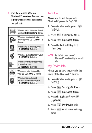 Page 79LGCOSMOS™277
Icon References When a
Bluetooth®Wireless Connection
is Searched
(neither connected
nor paired).
Turn On
Allows you to set the phones
Bluetooth®power to On/ Off.
1. From standby mode, press 
[
MENU]. 
2. Press 
Settings & Tools.
3. Press 
Bluetooth Menu.
4. Press the Left Soft Key 
[
Turn On].
NOTEBy default, your device’s
Bluetooth®functionality is turned
off. 
My Device Info
Allowsyou to view and/or edit the
name of the Bluetooth®device.
1. From standby mode, press 
[
MENU]. 
2. Press...