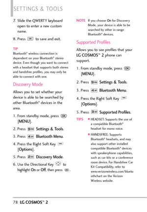 Page 8078LGCOSMOS™2
SETTINGS & TOOLS
7. Slide the QWERTY keyboard
open to enter a new custom
name.
8. Press  to save and exit.
TIPBluetooth®wireless connection is
dependent on your Bluetooth®stereo
device. Even though you want to connect
with a headset that supports both stereo
and handsfree profiles, you may only be
able to connect with one. 
Discovery Mode
Allowsyou tosetwhether your
device is able to be searched by
other Bluetooth
®devices in the
area.
1. From standby mode, press 
[
MENU]. 
2.Press 
Settings...