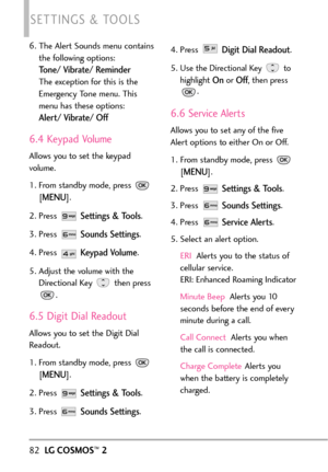 Page 846. The Alert Sounds menu contains
the following options:
Tone/ Vibrate/ Reminder
The exception for this is the
Emergency Tone menu. This
menu has these options:
Alert/ Vibrate/ Off
6.4 Keypad Volume
Allows you to set the keypad
volume.
1. From standby mode, press 
[
MENU]. 
2.Press 
Settings & Tools.
3. Press 
Sounds Settings.
4.Press 
Keypad Volume.
5. Adjust the volume with the
Directional Key  then press
.
6.5 Digit Dial Readout
Allows you to set the Digit Dial
Readout.
1.From standbymode, press 
[...