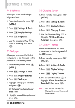Page 887.4 Brightness
Allows you to set the backlight
brightness level.
1. From standby mode, press 
[
MENU]. 
2. Press 
Settings & Tools.
3. Press 
Display Settings.
4. Press 
Brightness.
5. Use the Directional Key  to
scroll toasetting, then press
.
7.5 Wallpaper
Allows you to choose the kind of
background to be displayed on the
phones LCD in standby mode.
1. From standby mode, press 
[
MENU]. 
2. Press 
Settings & Tools.
3. Press 
Display Settings.
4. Press 
Wallpaper.
5. Highlight a Wallpaper submenu
and...