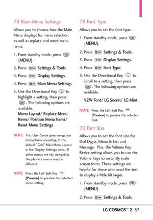 Page 89LGCOSMOS™287
7.8 Main Menu Settings
Allows you to choose how the Main
Menu displays for menu selection,
as well as replace and move menu
items.
1. From standby mode, press 
[
MENU]. 
2. Press 
Settings & Tools.
3. Press 
Display Settings.
4. Press 
Main Menu Settings.
5. Use the Directional Key to
highlight a setting, then press
.The following options are
available: 
Menu Layout/ Replace Menu
Items/ Position Menu Items/
Reset Menu Settings
NOTEThis User Guide gives navigation
instructions according to...