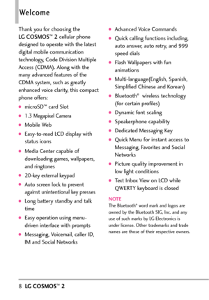 Page 108LGCOSMOS™2
Welcome
Thank you for choosing the 
LG COSMOS™2cellular phone
designed to operate with the latest
digital mobile communication
technology, Code Division Multiple
Access (CDMA). Along with the
many advanced features of the
CDMA system, such as greatly
enhanced voice clarity, this compact
phone offers:
microSD™card Slot
1.3 Megapixel Camera 
Mobile Web
Easytoread LCD display with
status icons
Media Center capable of
downloading games, wallpapers,
and ringtones
20key external keypad
Auto screen...