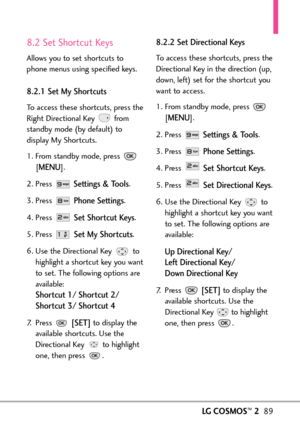 Page 91LGCOSMOS™289
8.2 Set Shortcut Keys
Allows you to set shortcuts to
phone menus using specified keys.
8.2.1 Set My Shortcuts
To access these shortcuts, press the
Right Directional Key  from
standby mode (by default) to
display My Shortcuts.
1. From standby mode, press 
[
MENU]. 
2. Press 
Settings & Tools.
3. Press 
Phone Settings.
4. Press 
Set Shortcut Keys.
5. Press 
Set My Shortcuts.
6. Use the Directional Key  to
highlight a shortcut key you want
to set. The following options are
available:
Shortcut...