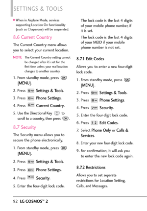 Page 94When in Airplane Mode, services
supporting Location On functionality
(such as Chaperone) will be suspended.
8.6 Current Country
The Current Country menu allows
you to select your current location.
NOTEThe Current Country setting cannot
be changed after its set for the
first time unless your real location
changes to another country.
1. From standby mode, press 
[
MENU]. 
2. Press 
Settings & Tools.
3.Press 
Phone Settings.
4. Press 
Current Country.
5.
Use the Directional Key  to
scroll to a country, then...