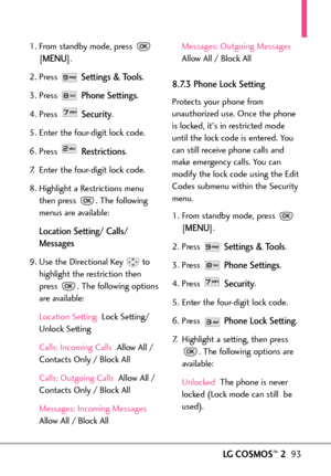 Page 95LGCOSMOS™293
1. From standby mode, press 
[
MENU]. 
2. Press 
Settings & Tools.
3. Press 
Phone Settings.
4. Press 
Security.
5. Enter the fourdigit lock code.
6. Press 
Restrictions.
7. Enter the fourdigit lock code.
8. Highlight a Restrictions menu
then press  . The following
menus are available:
Location Setting/ Calls/
Messages
9.Use the Directional Keyto
highlight the restriction then
press  . The following options
areavailable:
Location Setting Lock Setting/
Unlock Setting
Calls: Incoming Calls...