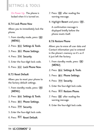 Page 96On Power UpThe phone is
locked when it is turned on.
8.7.4 Lock Phone Now
Allows you to immediately lock the
phone.
1. From standby mode, press 
[
MENU]. 
2. Press 
Settings & Tools.
3. Press 
Phone Settings.
4. Press 
Security.
5. Enter the fourdigit lock code.
6. Press 
Lock Phone Now.
8.7.5 Reset Default
Allows you to reset your phone to
the factory default settings.
1.From standby mode, press 
[
MENU]. 
2. Press 
Settings & Tools.
3.Press 
Phone Settings.
4. Press 
Security.
5.Enter the fourdigit...