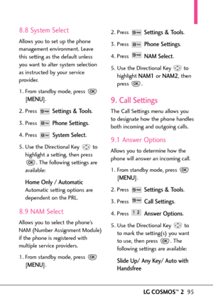 Page 97LGCOSMOS™295
8.8 System Select
Allows you to set up the phone
management environment. Leave
this setting as the default unless
you want to alter system selection
as instructed by your service
provider.
1. From standby mode, press 
[
MENU]. 
2. Press 
Settings & Tools.
3. Press 
Phone Settings.
4. Press 
System Select.
5. Use the Directional Key  to
highlight a setting, then press
.The following settings are
available:
Home Only /Automatic
Automatic setting options are
dependent on the PRL.
8.9 NAM...