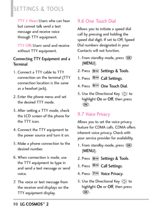 Page 100TTY + Hear:Users who can hear
but cannot talk send a text
message and receive voice
through TTY equipment.
TTY Off :Users send and receive
without TTY equipment.
Connecting TTY Equipment and a
Terminal
1. Connect a TTY cable to TTY
connection on the terminal (TTY
connection location is the same
as a headset jack). 
2.Enter the phone menu and set
the desired TTY mode.
3.After setting a TTY mode, check
the LCD screen of the phone for
the TTY icon.
4.Connect the TTY equipment to
the power source and turn it...