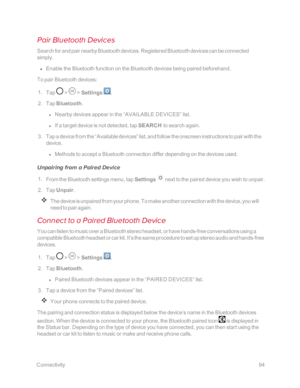 Page 101 Connectivity94
Pair Bluetooth Devices
Search for and pair nearby Bluetooth devices. Registered Bluetooth devices can be connected 
simply.
 n Enable the Bluetooth function on the Bluetooth devices being paired beforehand.
To pair Bluetooth devices:
 1. Tap  >  > Settings .
 2. Tap Bluetooth.
 l Nearby devices appear in the “AVAILABLE DEVICES” list.
 l If a target device is not detected, tap SEARCH to search again.
 3. Tap a device from the “Available devices” list, and follow the onscreen instructions...