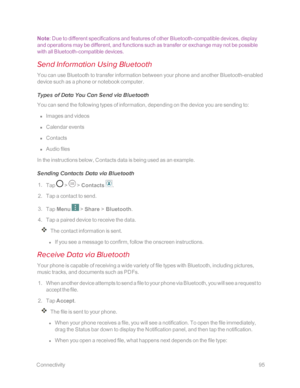 Page 102 Connectivity95
Note: Due to different specifications and features of other Bluetooth-compatible devices, display 
and operations may be different, and functions such as transfer or exchange may not be possible 
with all Bluetooth-compatible devices.
Send Information Using Bluetooth
You can use Bluetooth to transfer information between your phone and another Bluetooth-enabled 
device such as a phone or notebook computer. 
Types of Data You Can Send via Bluetooth
You can send the following types of...
