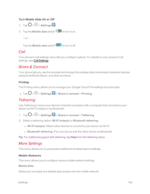 Page 107 Settings100
Turn Mobile Data On or Off
 1. Tap  >  > Settings .
 2. Tap the Mobile data switch  to turn it on. 
– or –
Tap the Mobile data switch  to turn it off.
Call
Your phone's Call settings menu lets you configure options. For details on your phone's Call 
settings, see Call Settings.
Share & Connect
Your phone lets you use the wireless technology that enables data transmission between devices 
using SmartShare Beam, and other functions.
Printing
The Printing menu allows you to manage your...